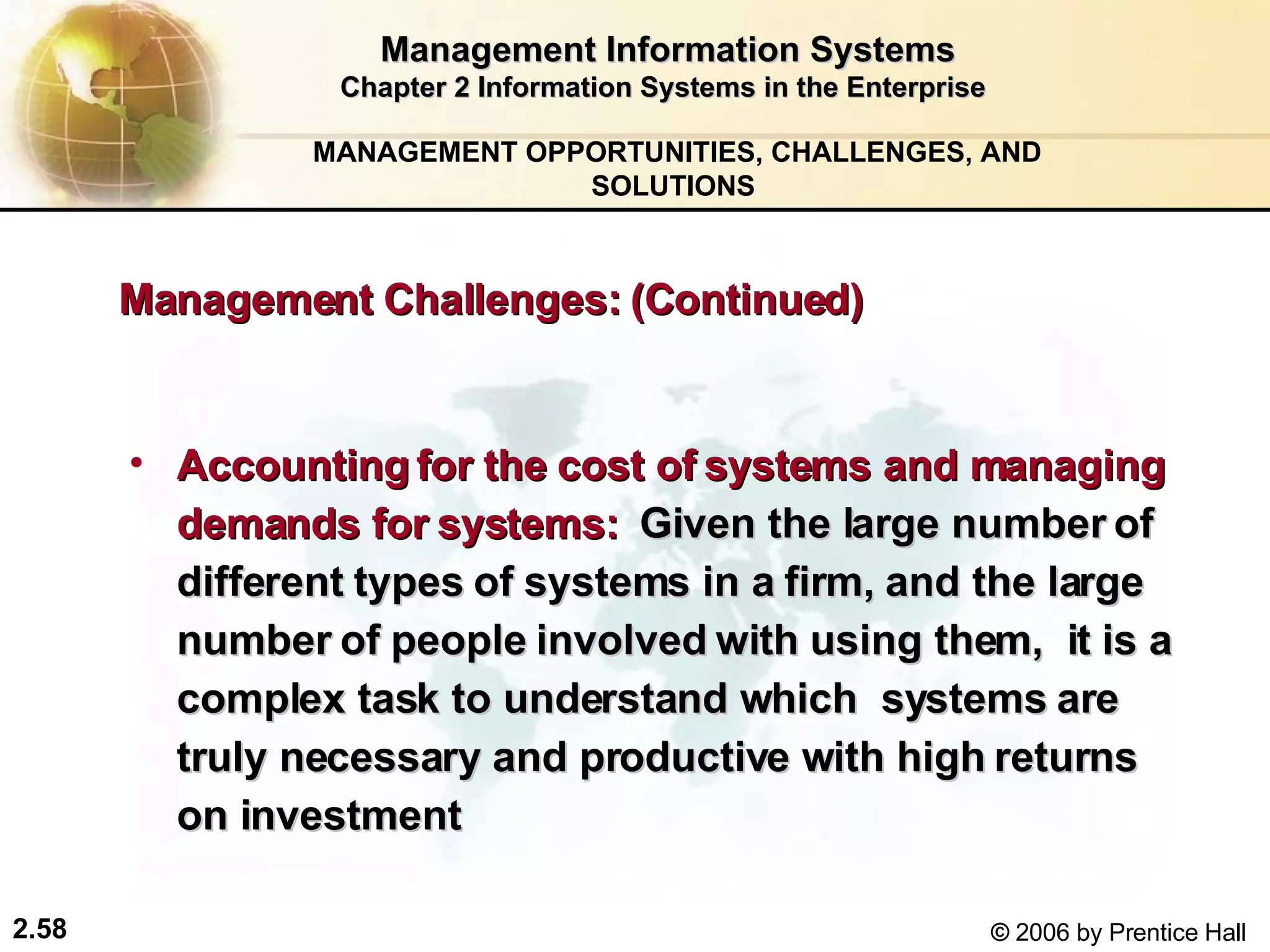 Management Information Systems Chapter 2 Information Systems in the Enterprise Accounting for the cost of systems and managing demands for systems:   Given the large number of different types of systems in a firm, and the large number of people involved with using them,  it is a complex task to understand which  systems are truly necessary and productive with high returns on investment  MANAGEMENT OPPORTUNITIES, CHALLENGES, AND SOLUTIONS  Management Challenges: (Continued) 