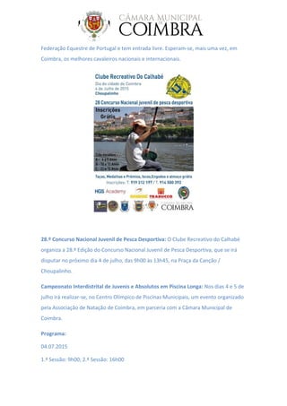 Federação Equestre de Portugal e tem entrada livre. Esperam-se, mais uma vez, em
Coimbra, os melhores cavaleiros nacionais e internacionais.
28.º Concurso Nacional Juvenil de Pesca Desportiva: O Clube Recreativo do Calhabé
organiza a 28.ª Edição do Concurso Nacional Juvenil de Pesca Desportiva, que se irá
disputar no próximo dia 4 de julho, das 9h00 às 13h45, na Praça da Canção /
Choupalinho.
Campeonato Interdistrital de Juvenis e Absolutos em Piscina Longa: Nos dias 4 e 5 de
julho irá realizar-se, no Centro Olímpico de Piscinas Municipais, um evento organizado
pela Associação de Natação de Coimbra, em parceria com a Câmara Municipal de
Coimbra.
Programa:
04.07.2015
1.ª Sessão: 9h00; 2.ª Sessão: 16h00
 
