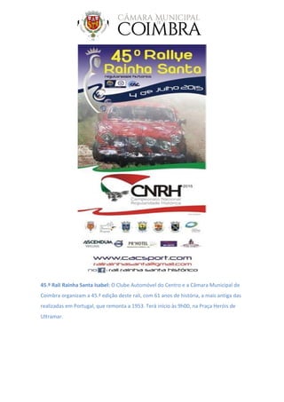 45.º Rali Rainha Santa Isabel: O Clube Automóvel do Centro e a Câmara Municipal de
Coimbra organizam a 45.ª edição deste rali, com 61 anos de história, a mais antiga das
realizadas em Portugal, que remonta a 1953. Terá início às 9h00, na Praça Heróis de
Ultramar.
 