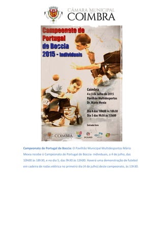 Campeonato de Portugal de Boccia: O Pavilhão Municipal Multidesportos Mário
Mexia recebe o Campeonato de Portugal de Boccia- individuais, a 4 de julho, das
10h00 às 18h30, e no dia 5, das 9h30 às 13h00. Haverá uma demonstração de futebol
em cadeira de rodas elétrica no primeiro dia (4 de julho) deste campeonato, às 13h30.
 