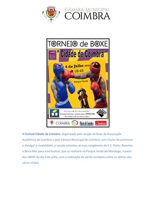 II Festival Cidade de Coimbra: Organizado pela secção de boxe da Associação
Académica de Coimbra e pela Câmara Municipal de Coimbra, com intuito de promover
e divulgar a modalidade, a secção convidou as suas congéneres do F.C. Porto, Boavista
e Beira-Mar para este festival, que se realizará no Parque Verde do Mondego, a partir
das 18h45 do dia 4 de julho, com a realização de vários combates entre os atletas dos
vários clubes.
 