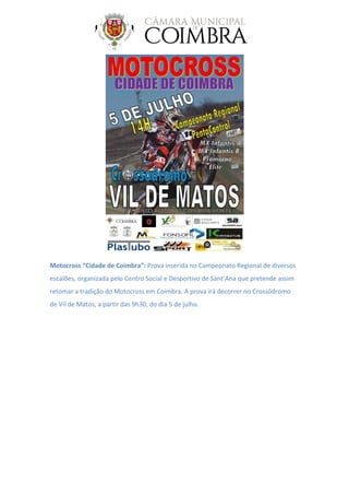Motocross “Cidade de Coimbra”: Prova inserida no Campeonato Regional de diversos
escalões, organizada pelo Centro Social e Desportivo de Sant’Ana que pretende assim
retomar a tradição do Motocross em Coimbra. A prova irá decorrer no Crossódromo
de Vil de Matos, a partir das 9h30, do dia 5 de julho.
 