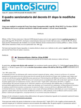 Anno 15 - numero 3155 di martedì 10 settembre 2013
Il quadro sanzionatorio del decreto 81 dopo le modifiche
estive
Come sono cambiate le sanzioni del Testo Unico dopo l'emanazione delle Leggi 98 e 99 del 2013? La Circolare 35/2013
del Ministero del Lavoro e gli interventi diretti e indiretti sulle sanzioni. A cura di Anna Guardavilla.
Pubblicità
Milano, 10 Set ? Come ormai noto, il decreto 81/08 durante la pausa estiva è stato oggetto di alcune modifiche legislative da
parte delle leggi 98 e 99 del 2013, che hanno sostanzialmente interessato il titolo I del testo unico, il titolo II, III e IV, alcuni
titoli specifici limitatamente alle modalità con cui poter effettuare alcune comunicazioni al sistema pubblico e, infine, il titolo
XIII (norme transitorie e finali, tra cui in particolare l'art. 306). [1]
Tali interventi legislativi hanno riguardato, in maniera diretta in alcuni casi e indiretta in altri, anche il quadro delle sanzioni
previste dal Testo Unico di salute e sicurezza.
Pubblicità
Sicurezza sul lavoro - OttoUno - D.Lgs. 81/2008
Formazione e informazione generale dei lavoratori sulla sicurezza e salute sul lavoro
In particolare, un intervento diretto sulle sanzioni è da considerarsi quello operato dall'art. 9 c.2 della Legge 9 agosto 2013, n.
99 (G.U. n. 196 del 22 agosto 2013) che ha riscritto il precedente comma 4-bis dell'art 306 D.Lgs. 81/08 sostituendolo con il
seguente:
"Art. 306 comma 4-bis.
Le ammende previste con riferimento alle contravvenzioni in materia di igiene, salute e sicurezza sul lavoro e le sanzioni
amministrative pecuniarie previste dal presente decreto nonché da atti aventi forza di legge sono rivalutate ogni cinque anni
con decreto del direttore generale della Direzione generale per l'Attività Ispettiva del Ministero del lavoro e delle politiche
sociali, in misura pari all'indice ISTAT dei prezzi al consumo previo arrotondamento delle cifre al decimale superiore. In sede
di prima applicazione la rivalutazione avviene, a decorrere dal 1° luglio 2013, nella misura del 9,6% e si applica
esclusivamente alle sanzioni irrogate per le violazioni commesse successivamente alla suddetta data. Le maggiorazioni
derivanti dalla applicazione del presente comma sono destinate, per la metà del loro ammontare, al finanziamento di iniziative
di vigilanza nonché di prevenzione e promozione in materia di salute e sicurezza del lavoro effettuate dalle Direzioni
territoriali del lavoro. A tal fine le predette risorse sono versate all'entrata del bilancio dello Stato per essere riassegnate su
apposito capitolo dello stato di previsione del Ministero del lavoro e delle politiche sociali. Il Ministro dell'economia e delle
finanze è autorizzato ad apportare, con propri decreti, le occorrenti variazioni di bilancio."
Dunque ciò che si desume in maniera chiara dalla norma è che questa rivalutazione riguarda sia le ammende (sanzioni di natura
penale) che le sanzioni amministrative pecuniarie.
Viene precisato inoltre che questa rivalutazione avviene a decorrere dal 1° luglio 2013 e che si applica esclusivamente alle
sanzioni irrogate per le violazioni commesse successivamente alla suddetta data. Su questo aspetto si è pronunciato anche il
Il quadro sanzionatorio del decreto 81 dopo le modifiche estive Stampa - Il quadro sanzionatorio del decreto 81 dopo le modifiche estive 1/3
 