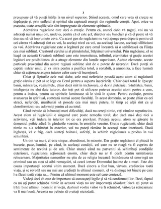 3
presupune că vă puteţi înălţa la un nivel superior. Ştiind aceasta, omul care vrea să creeze se
depăşeşte şi, prin sufletul şi spiritul său captează energii din regiunile cereşti. Apoi, orice va
executa, toate creaţiile sale sînt impregnate de elemente spirituale.
Adevărata rugăciune este deci o creaţie. Pentru că, atunci când vă rugaţi, voi nu vă
adresaţi numai unui om, undeva, pentru că el este şef, director sau bancher şi că el poate să vă
dea sau să vă împrumute ceva. Cu acest gen de rugăciuni nu veţi ajunge prea departe pentru că
cei cărora vă adresaţi sînt ca voi, la acelaşi nivel ca voi, au aceleaşi lacune, aceleaşi slăbiciuni
ca voi. Adevărata rugăciune este o legătură pe care omul încearcă să o stabilească cu Fiinţa
cea mai sublimă, Creatorul cerului şi al pământului, Stăpânul universului. Prin rugăciune, el se
leagă cu această Creatură sublimă care este imensitatea, infinitul, eternitatea şi graţie acestei
legături are posibilitatea de a atrage elemente din lumile superioare. Aceste elemente, aceste
particule provenind din aceste regiuni sublime sînt de o putere de necrezut. Dacă puteţi să
captaţi măcar unul, el va intra pentru a purifica totul, a restabili, a armoniza, a face lumină
chiar să acţioneze asupra tuturor celor care vă înconjoară.
Chiar şi făpturile cele mai slabe, cele mai nefericite posedă acest atom al rugăciunii
graţie căruia ei pot să se lege cu Cerul pentru a suporta încercările. Chiar dacă totul le lipseşte
banii, mâncarea, veşmintele, chiar dacă sînt în închisoare, ei devin puternici. Sănătatea, banii,
inteligenţa nu sînt date tuturor, dar toţi pot să utilizeze puterea acestui atom pentru a cere,
pentru a insista, pentru ca spiritele luminoase să le vină în ajutor. Pentru evoluţie, pentru
avansarea în spiritual, contează numai aceste facultăţi. În acest domeniu, se poate chiar ca cei
săraci, nefericiţi, muribunzi să posede cea mai mare putere, în timp ce alţii sînt ca şi
cloroformizaţi sau adormiţi pentru că au totul.
Când trebuie să înfruntaţi mari dificultăţi, dacă nu cereţi nimic, veţi rămâne neputincios.
Acest atom al rugăciunii e singurul care poate remedia totul; dar dacă nu-i daţi nici o
activitate, veţi îndura în interior tot ce era prevăzut. Puterea acestui atom se găseşte în
domeniul psihic adică în gândurile voastre, în emoţiile voastre. Graţie rugăciunii, chiar dacă
nimic nu s-a schimbat în exterior, voi nu puteţi rămâne în aceeaşi stare interioară. Dacă
îngheaţă, vă e frig, dacă sunteţi bolnavi, suferiţi, în schimb rugăciunea a produs în voi
schimbări.
Un om va muri, el este singur, abandonat, în mizerie. Dar graţie rugăciunii el pleacă în
bucurie, pace, lumină, pe când, în aceleaşi condiţii, cel care nu se roagă va fi cuprins de
sentimente de revoltă şi de ură. Chiar atunci când nu parveniţi să schimbaţi condiţiile
exterioare, rugăciunea acţionează enorm, chiar dacă nu ar fi decât pentru următoarea
reîncarnare. Majoritatea oamenilor nu ştiu de ce religia încearcă întotdeauna să convingă un
criminal sau un ateu să aibă remuşcări, să ceară iertare Domnului înainte de a muri. Este din
cauza importanţei acestui ultim moment. Dacă cineva a fost bun, virtuos, credincios toată
viaţa, şi se revoltă sau nu mai are credinţă în ultimul moment, el va distruge tot binele pe care
l-a făcut toată viaţa sa… Pentru că ultimul moment este cel care contează.
Vedeţi deci cît este de important să cunoaşteţi legile şi să vă conformaţi lor. Deci, faptul
că nu aţi putut schimba nimic în această viaţă nu are importanţă absolută; dacă aţi putut să
trăiţi bine ultimul moment al vieţii, destinul vostru viitor va fi schimbat, viitoarea reîncarnare
va fi mai bună. Aceasta nu trebuie să o uitaţi niciodată.
 
