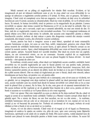 4
Mulţi oameni mi se plâng că rugăciunile lor rămân fără rezultat. Evident, ei îşi
imaginează că pot să trăiască indiferent cum şi că, în ziua când vor avea dificultăţi le va
ajunge să adreseze o rugăminte cerului pentru a fi iertaţi. Ei bine, aici ei greşesc. Să luăm o
imagine. Când vreţi să cumpăraţi ceva într-un magazin, voi trebuie să daţi ceva în schimbul
lucrului pe care îl cereţi; aceasta se cheamă plată. Dacă nu vreţi să plătiţi, vă va fi refuzat orice
lucru. În natură, în lumea invizibilă, totul se petrece ca în magazinele de pe pământ. Lumea
invizibilă va spune: daţi inima voastră lui Dumnezeu şi El vă va da totul în schimb. Dar voi
răspundeţi: nu pot, am o nevastă, copii sau o amantă adorabilă, nu mai am inimă de dat. Ei
bine, iată de ce rugăciunile voastre nu sînt niciodată ascultate. Voi vă imaginaţi totdeauna că
puteţi obţine ceva fără să daţi nimic în schimb, dar aceasta este imposibil: pentru a obţine
binefacerile cerului, trebuie să daţi măcar o parte din dragostea voastră din atenţia voastră
conştientă, din timpul vostru, din eforturile voastre cotidiene.
Acum, putem lua încă o imagine: aceea a unei bănci, spunând că toate emanaţiile
noastre luminoase şi pure, tot ceea ce este bun, nobil, impersonal, generos este clasat fără
ştirea noastră de entităţile însărcinate cu acest lucru, şi apoi plasat în băncile cereşti ca un
capital în numele nostru. Apoi, când întâmpinăm dificultăţi sau vrem să facem bine, putem să
cerem ajutor, sprijin. Această bancă ni-l acordă imediat. Dar dacă nu avem nici un capital,
depus, nu am economisit nimic, ea nu ne cunoaşte. Aceasta explică de ce rugăciunile
oamenilor sînt sau nu ascultate. Numai cei care au plasat bogăţii în banca divină - în mod
simbolic - sînt ajutaţi de către cer.
În realitate, există cazuri unde, chiar dacă voi îndepliniţi aceste condiţii, entităţile lumii
invizibile nu vă ascultă rugăciunile pe care le faceţi pentru voi sau pentru rude, prieteni,
pentru că dacă ar face-o, ar bulversa toate proiectele lor. Multe încercări: insuccese, boli, sînt
trimise oamenilor pentru că au datorii de plătit, lecţii de învăţat şi ei nu pot fi liberaţi înainte
de a plăti aceste datorii. Dar nu uitaţi că rugăciunea pe care o faceţi, dacă este sinceră, aduce
întotdeauna un lucru bun, ori pentru voi, ori pentru alţii.
Şi mai există încă o lege pe care trebuie să o cunoaşteţi, este că tot ceea ce vă doriţi, tot
ce gândiţi, tot ce imaginaţi este deja realizat în planul subtil iar dacă persistaţi mult în acest
sens, aceste realizări care nu există încă decât în lumea invizibilă vor coborî din ce în ce mai
mult în planul fizic şi atunci, fie în bine, fie în rău, este greu să vă opuneţi materializării lor.
De aceea trebuie să fiţi vigilenţi şi să vă gândiţi bine înainte de a dori ceva, pentru că într-o
bună zi aceasta se va realiza şi va fi prea târziu ca să o mai regretaţi.
Unii vor spune: Dar este imposibil ca ceea ce dorim să fie deja realizat! Ba da, când vă
rugaţi şi cereţi să se manifeste toate calităţile Tatălui şi a Mamei voastre cereşti chiar dacă vă
gândiţi apoi: Nu e nimic de făcut, nu am fost ascultat, nu mi s-a dat nimic… în realitate,
entităţile luminoase sînt pe cale să se strecoare şi să se instaleze în voi; numai că voi nu le
simţiţi şi nu vă bucuraţi de prezenţa lor. Trebuie să continuaţi să vă rugaţi, trebuie să aveţi
răbdare şi într-o bună zi tot ce aţi dorit se va realiza.
Acum, vă voi da câteva metode. Când vreţi să vă rugaţi şi să vă legaţi cu Dumnezeu,
imaginaţi-vă undeva în spaţiu un centru viu, plin de raze, spre care converg toate făpturile
luminoase, spirituale şi de unde ele se umplu de forţă. Din acest centru, vedeţi ţâşnind raze de
lumină care pleacă în toate direcţiile pentru a hrăni toate creaturile care trăiesc. În acest fel
 