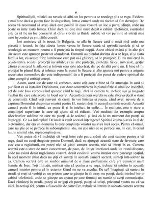 6
Spiritualiştii, misticii au nevoie să aibă un loc pentru a se reculege şi a se ruga. Evident
e mai bine dacă o putem face în singurătate, într-o cameră unde nu riscăm să fim deranjaţi. De
aceea vă recomand să aveţi dacă este posibil în casa voastră un loc a parte, sfinţit, unde nu
poate să intre toată lumea. Chiar dacă nu este mai mare decât o cabină telefonică, esenţialul
este ca să fie un loc consacrat al cărui vibraţii şi fluide subtile vă vor permite să intraţi mai
uşor în contact cu entităţile cereşti.
Îmi amintesc că în trecut, în Bulgaria, se afla în fiecare casă o mică nişă unde era
plasată o icoană, în faţa căreia lumea venea în fiecare seară să aprindă candela şi să se
reculeagă un moment pentru a fi protejată în timpul nopţii. Acest obicei există şi în alte ţări
dar acum este aproape peste tot abandonat. Oamenii au pierdut dorinţa de a se lega, ei şi toată
familia lor, cu aceste forţe luminoase care pot să-i ghideze, să le protejeze. Ei nu mai cred în
posibilitatea acestei protecţii invizibile; ei au alte protecţii, protecţii fizice, materiale, graţie
cărora ei se cred la adăpost şi într-un sens este adevărat, dar pe de altă parte nu. E bine să fii
protejat în planul fizic şi tehnica pune la punct în fiecare zi alte aparate noi pentru a asigura
securitatea oamenilor; dar este indispensabil de a fi protejaţi din punct de vedere spiritual de
către energii şi entităţi cereşti.
Acum, acest loc de care vă vorbeam, acest colţ care e bine să fie amenajat în casă şi
purificat ca să instalăm Divinitatea, este doar concretizarea în planul fizic al altui loc invizibil,
cel de care Isus vorbea când spunea: când te rogi, intră în camera ta, închide uşa şi roagă-te
Tatălui tău care este acolo, în locul secret. Această cameră secretă nu este altceva decât o stare
de conştiinţă. Când veţi parveni să creaţi în voi liniştea şi pacea, când aveţi nevoie de a
exprima Domnului dragostea voastră pentru El, sunteţi deja în această cameră secretă. Această
cameră poate fi în inimă, ea poate fi şi în intelect, în suflet… În realitate, este o stare a
conştiinţei superioare la care aţi ajuns să vă ridicaţi. Voi meditaţi de exemplu asupra
adevărurilor sublime pe care nu puteţi să le sesizaţi, şi iată că la un moment dat puteţi să
înţelegeţi. Ce s-a întâmplat? De unde a venit această înţelegere? Spiritul vostru o avea în el de
o eternitate, dar era un domeniu la care conştiinţa voastră nu avea încă acces. Pentru că omul,
care nu ştie ce se petrece în subconştientul său, nu ştie nici ce se petrece sus, în cer, în cerul
lui, în spiritul său, supraconştiinţa sa.
Veţi putea să vă închideţi cît vreţi între cele patru ziduri ale unei camere pentru a vă
ruga, dacă nu aveţi dragoste pentru Domnul, dacă nu ajungeţi această stare de fervoare care
este cea a rugăciunii, nu puteţi nici să găsiţi camera secretă, nici să intraţi în ea. Camera
secretă este o stare de mare concentrare, de pace, de linişte interioară unde tot restul dispare,
unde nu există decât rugăciunea voastră, decât cuvântul vostru interior care parcurge spaţiul.
În acel moment chiar dacă nu ştiţi că sunteţi în această cameră secretă, sunteţi într-adevăr în
ea. Camera secretă este un simbol minunat de o mare profunzime care era cunoscut mult
înainte de Isus. Toţi Iniţiaţii, misticii ştiu că pentru a se ruga, trebuie să intrăm în această
cameră interior pentru că în exterior Cerul nu ne va asculta. De ce? Imaginaţi că sunteţi în
stradă şi vreţi să vorbiţi cu un prieten care se găseşte în alt oraş: nu puteţi, decât intrând într-o
cabină telefonică, unde se găseşte un aparat pe care formaţi un număr şi aveţi comunicaţia.
Dacă rămâneţi în stradă, puteţi să strigaţi cît puteţi, puteţi să urlaţi, prietenul vostru nu vă va
auzi. În acelaşi fel, pentru a fi ascultat de către Cer, trebuie să intrăm în această cameră secretă
 