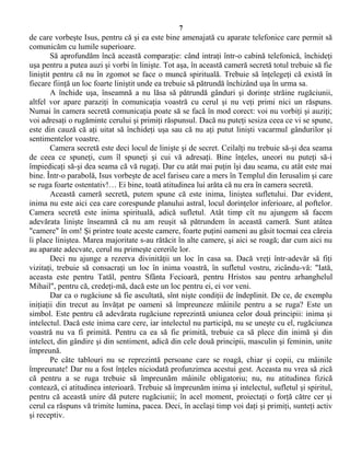 7
de care vorbeşte Isus, pentru că şi ea este bine amenajată cu aparate telefonice care permit să
comunicăm cu lumile superioare.
Să aprofundăm încă această comparaţie: când intraţi într-o cabină telefonică, închideţi
uşa pentru a putea auzi şi vorbi în linişte. Tot aşa, în această cameră secretă totul trebuie să fie
liniştit pentru că nu în zgomot se face o muncă spirituală. Trebuie să înţelegeţi că există în
fiecare fiinţă un loc foarte liniştit unde ea trebuie să pătrundă închizând uşa în urma sa.
A închide uşa, înseamnă a nu lăsa să pătrundă gânduri şi dorinţe străine rugăciunii,
altfel vor apare paraziţi în comunicaţia voastră cu cerul şi nu veţi primi nici un răspuns.
Numai în camera secretă comunicaţia poate să se facă în mod corect: voi nu vorbiţi şi auziţi;
voi adresaţi o rugăminte cerului şi primiţi răspunsul. Dacă nu puteţi sesiza ceea ce vi se spune,
este din cauză că aţi uitat să închideţi uşa sau că nu aţi putut linişti vacarmul gândurilor şi
sentimentelor voastre.
Camera secretă este deci locul de linişte şi de secret. Ceilalţi nu trebuie să-şi dea seama
de ceea ce spuneţi, cum îl spuneţi şi cui vă adresaţi. Bine înţeles, uneori nu puteţi să-i
împiedicaţi să-şi dea seama că vă rugaţi. Dar cu atât mai puţin îşi dau seama, cu atât este mai
bine. Într-o parabolă, Isus vorbeşte de acel fariseu care a mers în Templul din Ierusalim şi care
se ruga foarte ostentativ!… Ei bine, toată atitudinea lui arăta că nu era în camera secretă.
Această cameră secretă, putem spune că este inima, liniştea sufletului. Dar evident,
inima nu este aici cea care corespunde planului astral, locul dorinţelor inferioare, al poftelor.
Camera secretă este inima spirituală, adică sufletul. Atât timp cît nu ajungem să facem
adevărata linişte înseamnă că nu am reuşit să pătrundem în această cameră. Sunt atâtea
"camere" în om! Şi printre toate aceste camere, foarte puţini oameni au găsit tocmai cea căreia
îi place liniştea. Marea majoritate s-au rătăcit în alte camere, şi aici se roagă; dar cum aici nu
au aparate adecvate, cerul nu primeşte cererile lor.
Deci nu ajunge a rezerva divinităţii un loc în casa sa. Dacă vreţi într-adevăr să fiţi
vizitaţi, trebuie să consacraţi un loc în inima voastră, în sufletul vostru, zicându-vă: "Iată,
aceasta este pentru Tatăl, pentru Sfânta Fecioară, pentru Hristos sau pentru arhanghelul
Mihail", pentru că, credeţi-mă, dacă este un loc pentru ei, ei vor veni.
Dar ca o rugăciune să fie ascultată, sînt nişte condiţii de îndeplinit. De ce, de exemplu
iniţiaţii din trecut au învăţat pe oameni să împreuneze mâinile pentru a se ruga? Este un
simbol. Este pentru că adevărata rugăciune reprezintă uniunea celor două principii: inima şi
intelectul. Dacă este inima care cere, iar intelectul nu participă, nu se uneşte cu el, rugăciunea
voastră nu va fi primită. Pentru ca ea să fie primită, trebuie ca să plece din inimă şi din
intelect, din gândire şi din sentiment, adică din cele două principii, masculin şi feminin, unite
împreună.
Pe câte tablouri nu se reprezintă persoane care se roagă, chiar şi copii, cu mâinile
împreunate! Dar nu a fost înţeles niciodată profunzimea acestui gest. Aceasta nu vrea să zică
că pentru a se ruga trebuie să împreunăm mâinile obligatoriu; nu, nu atitudinea fizică
contează, ci atitudinea interioară. Trebuie să împreunăm inima şi intelectul, sufletul şi spiritul,
pentru că această unire dă putere rugăciunii; în acel moment, proiectaţi o forţă către cer şi
cerul ca răspuns vă trimite lumina, pacea. Deci, în acelaşi timp voi daţi şi primiţi, sunteţi activ
şi receptiv.
 