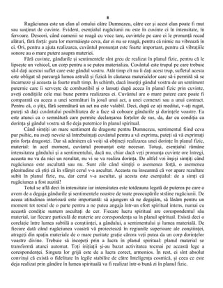 8
Rugăciunea este un elan al omului către Dumnezeu, către cer şi acest elan poate fi mut
sau susţinut de cuvinte. Evident, esenţialul rugăciunii nu este în cuvinte ci în intensitate, în
fervoare. Deseori, când oamenii se roagă cu voce tare, cuvintele pe care ei le pronunţă recad
alături, fără forţă: gura lor mormăieşte ceva, dar ei nu se roagă, pentru că nimic nu vibrează în
ei. Ori, pentru a ajuta realizarea, cuvântul pronunţat este foarte important, pentru că vibraţiile
sonore au o mare putere asupra materiei.
Fără cuvinte, gândurile şi sentimentele sînt greu de realizat în planul fizic, pentru că le
lipseşte un vehicol, un corp pentru a se putea materializa. Cuvântul este trupul pe care trebuie
să-l daţi acestui suflet care este gândul vostru. Atât timp cît nu îi daţi acest trup, sufletul acesta
este obligat să parcurgă lumea astrală şi fizică în căutarea materialelor care să-i permită să se
încarneze şi aceasta ia foarte mult timp. În schimb, dacă însoţiţi gândul vostru de un sentiment
puternic care îi serveşte de combustibil şi o lansaţi după aceea în planul fizic prin cuvinte,
aveţi condiţiile cele mai bune pentru realizarea ei. Cuvântul are o mare putere care poate fi
comparată cu aceea a unei semnături în josul unui act, a unei comenzi sau a unui contract.
Pentru că, o ştiţi, fără semnătură un act nu este valabil. Deci, după ce aţi meditat, v-aţi rugat,
puteţi să daţi cuvântului posibilitatea de a face să coboare gândurile şi dorinţele voastre. Ea
este atunci ca o semnătură care permite declanşarea forţelor de sus, da, dar cu condiţia ca
dorinţa şi gândul vostru să fie deja puternice în planul spiritual.
Când simţiţi un mare sentiment de dragoste pentru Dumnezeu, sentimentul fiind ceva
pur psihic, nu aveţi nevoie să întrebuinţaţi cuvântul pentru a vă exprima, puteţi să vă exprimaţi
prin forţa dragostei. Dar să admitem că voiţi să obţineţi realizarea unei dorinţe în planul fizic,
material: în acel moment, cuvântul pronunţat este necesar. Totuşi, esenţialul rămâne
intensitatea gândului şi a sentimentului, dacă nu, chiar dacă veţi pronunţa cuvinte ore întregi,
aceasta nu va da nici un rezultat, nu vi se va realiza dorinţa. De altfel voi înşişi simţiţi când
rugăciunea este ascultată sau nu. Sunt zile când simţiţi o asemenea forţă, o asemenea
plenitudine că ştiţi că în sfârşit cerul v-a ascultat. Aceasta nu înseamnă că vor apare rezultate
subit în planul fizic, nu, dar cerul v-a ascultat, şi acesta este esenţialul: de a simţi că
rugăciunea a fost auzită!
Totul se află deci în intensitate iar intensitatea este totdeauna legată de puterea pe care o
avem de a degaja gândurile şi sentimentele noastre de toate preocupările străine rugăciunii. De
aceea atitudinea interioară este importantă: să ajungem să ne degajăm, să lăsăm pentru un
moment tot restul de o parte pentru a ne putea angaja într-un efort spiritual intens, numai cu
această condiţie suntem ascultaţi de cer. Fiecare lucru spiritual are corespondentul său
material, iar fiecare particulă de materie are corespondenţa sa în planul spiritual. Există deci o
corelaţie între lumea subtilă a conştiinţei, a gândului, a sentimentului şi lumea materială. De
fiecare dată când rugăciunea voastră vă proiectează în regiunile superioare ale conştiinţei,
atrageţi din spaţiu materiale de o mare puritate graţie cărora veţi putea da un corp dorinţelor
voastre divine. Trebuie să începeţi prin a lucra în planul spiritual: planul material se
transformă atunci automat. Toţi iniţiaţii şi-au bazat activitatea tocmai pe această lege a
corespondenţei. Singura lor grijă este de a lucra corect, armonios. În rest, ei sînt absolut
convinşi că există o fidelitate în legile stabilite de către Inteligenţa cosmică, şi ceea ce este
deja realizat prin gândire în lumea spirituală va fi realizat într-o bună zi în planul fizic.
 
