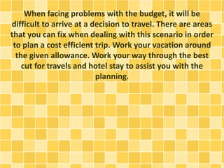 When facing problems with the budget, it will be
difficult to arrive at a decision to travel. There are areas
that you can fix when dealing with this scenario in order
to plan a cost efficient trip. Work your vacation around
the given allowance. Work your way through the best
cut for travels and hotel stay to assist you with the
planning.
 