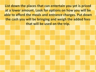 List down the places that can entertain you yet is priced
at a lower amount. Look for options on how you will be
able to afford the meals and entrance charges. Put down
the cash you will be bringing and weigh the added fees
that will be used on the trip.
 