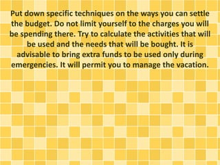 Put down specific techniques on the ways you can settle
the budget. Do not limit yourself to the charges you will
be spending there. Try to calculate the activities that will
be used and the needs that will be bought. It is
advisable to bring extra funds to be used only during
emergencies. It will permit you to manage the vacation.
 