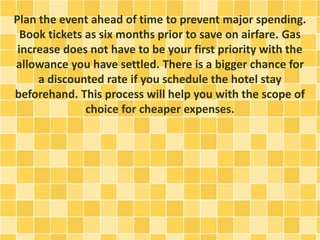 Plan the event ahead of time to prevent major spending.
Book tickets as six months prior to save on airfare. Gas
increase does not have to be your first priority with the
allowance you have settled. There is a bigger chance for
a discounted rate if you schedule the hotel stay
beforehand. This process will help you with the scope of
choice for cheaper expenses.
 