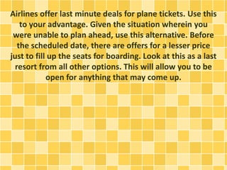 Airlines offer last minute deals for plane tickets. Use this
to your advantage. Given the situation wherein you
were unable to plan ahead, use this alternative. Before
the scheduled date, there are offers for a lesser price
just to fill up the seats for boarding. Look at this as a last
resort from all other options. This will allow you to be
open for anything that may come up.
 