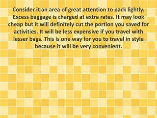 Consider it an area of great attention to pack lightly.
Excess baggage is charged at extra rates. It may look
cheap but it will definitely cut the portion you saved for
activities. It will be less expensive if you travel with
lesser bags. This is one way for you to travel in style
because it will be very convenient.
 