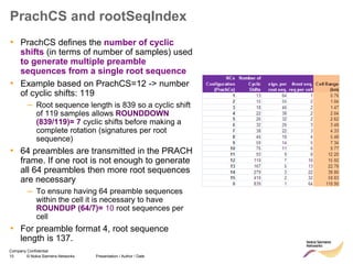 10 © Nokia Siemens Networks Presentation / Author / Date
Company Confidential
PrachCS and rootSeqIndex
• PrachCS defines the number of cyclic
shifts (in terms of number of samples) used
to generate multiple preamble
sequences from a single root sequence
• Example based on PrachCS=12 -> number
of cyclic shifts: 119
– Root sequence length is 839 so a cyclic shift
of 119 samples allows ROUNDDOWN
(839/119)= 7 cyclic shifts before making a
complete rotation (signatures per root
sequence)
• 64 preambles are transmitted in the PRACH
frame. If one root is not enough to generate
all 64 preambles then more root sequences
are necessary
– To ensure having 64 preamble sequences
within the cell it is necessary to have
ROUNDUP (64/7)= 10 root sequences per
cell
• For preamble format 4, root sequence
length is 137.
 