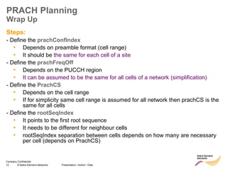 12 © Nokia Siemens Networks Presentation / Author / Date
Company Confidential
PRACH Planning
Wrap Up
Steps:
- Define the prachConfIndex
• Depends on preamble format (cell range)
• It should be the same for each cell of a site
- Define the prachFreqOff
• Depends on the PUCCH region
• It can be assumed to be the same for all cells of a network (simplification)
- Define the PrachCS
• Depends on the cell range
• If for simplicity same cell range is assumed for all network then prachCS is the
same for all cells
- Define the rootSeqIndex
• It points to the first root sequence
• It needs to be different for neighbour cells
• rootSeqIndex separation between cells depends on how many are necessary
per cell (depends on PrachCS)
 
