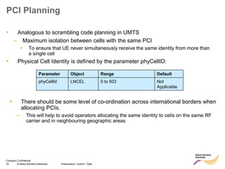 16 © Nokia Siemens Networks Presentation / Author / Date
Company Confidential
PCI Planning
• Analogous to scrambling code planning in UMTS
– Maximum isolation between cells with the same PCI
▪ To ensure that UE never simultaneously receive the same identity from more than
a single cell
• Physical Cell Identity is defined by the parameter phyCellID:
Parameter Object Range Default
phyCellId LNCEL 0 to 503 Not
Applicable
• There should be some level of co-ordination across international borders when
allocating PCIs.
– This will help to avoid operators allocating the same identity to cells on the same RF
carrier and in neighbouring geographic areas
 