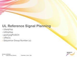 19 © Nokia Siemens Networks Presentation / Author / Date
Company Confidential
- UlseqHop
- UlGrpHop
- grpAssigPUSCH
- ulRsCs
- Sequence Group Number (u)
UL Reference Signal Planning
 