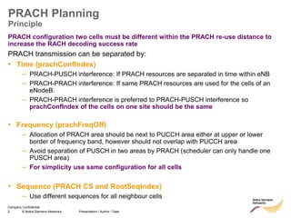 2 © Nokia Siemens Networks Presentation / Author / Date
Company Confidential
PRACH Planning
Principle
PRACH configuration two cells must be different within the PRACH re-use distance to
increase the RACH decoding success rate
PRACH transmission can be separated by:
• Time (prachConfIndex)
– PRACH-PUSCH interference: If PRACH resources are separated in time within eNB
– PRACH-PRACH interference: If same PRACH resources are used for the cells of an
eNodeB.
– PRACH-PRACH interference is preferred to PRACH-PUSCH interference so
prachConfIndex of the cells on one site should be the same
• Frequency (prachFreqOff)
– Allocation of PRACH area should be next to PUCCH area either at upper or lower
border of frequency band, however should not overlap with PUCCH area
– Avoid separation of PUSCH in two areas by PRACH (scheduler can only handle one
PUSCH area)
– For simplicity use same configuration for all cells
• Sequence (PRACH CS and RootSeqIndex)
– Use different sequences for all neighbour cells
 