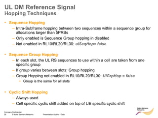 25 © Nokia Siemens Networks Presentation / Author / Date
Company Confidential
UL DM Reference Signal
Hopping Techniques
• Sequence Hopping
– Intra-Subframe hopping between two sequences within a sequence group for
allocations larger than 5PRBs
– Only enabled is Sequence Group hopping in disabled
– Not enabled in RL10/RL20/RL30: ulSeqHop= false
• Sequence Group Hopping
– In each slot, the UL RS sequences to use within a cell are taken from one
specific group
– If group varies between slots: Group hopping
– Group Hopping not enabled in RL10/RL20/RL30: UlGrpHop = false
▪ Group is the same for all slots
• Cyclic Shift Hopping
– Always used
– Cell specific cyclic shift added on top of UE specific cyclic shift
 