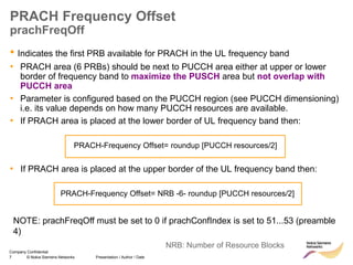 7 © Nokia Siemens Networks Presentation / Author / Date
Company Confidential
PRACH Frequency Offset
prachFreqOff
• Indicates the first PRB available for PRACH in the UL frequency band
• PRACH area (6 PRBs) should be next to PUCCH area either at upper or lower
border of frequency band to maximize the PUSCH area but not overlap with
PUCCH area
• Parameter is configured based on the PUCCH region (see PUCCH dimensioning)
i.e. its value depends on how many PUCCH resources are available.
• If PRACH area is placed at the lower border of UL frequency band then:
PRACH-Frequency Offset= roundup [PUCCH resources/2]
• If PRACH area is placed at the upper border of the UL frequency band then:
PRACH-Frequency Offset= NRB -6- roundup [PUCCH resources/2]
NRB: Number of Resource Blocks
NOTE: prachFreqOff must be set to 0 if prachConfIndex is set to 51...53 (preamble
4)
 