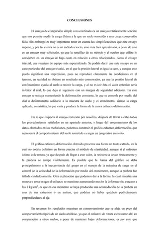 CONCLUSIONES


       El ensayo de compresión simple o no confinada es un ensayo relativamente sencillo
que nos permite medir la carga última a la que un suelo sometido a una carga compresión
falla. Sin embargo es muy importante tener en cuenta las simplificaciones que este ensayo
supone, y por las cuales no es un método exacto, sino más bien aproximado, a pesar de esto
es un ensayo muy solicitado, ya que la sencillez de su método y el equipo que utiliza lo
convierten en un ensayo de bajo costo en relación a otros relacionados, como el ensayo
triaxial, que requiere de equipo más especializado. Se podría decir que este ensayo es un
caso particular del ensayo triaxial, en el que la presión lateral es igual a cero, y aunque esto
pueda significar una imprecisión, pues no reproduce claramente las condiciones en el
terreno, en realidad se obtiene un resultado más conservador, ya que la presión lateral de
confinamiento ayuda al suelo a resistir la carga, y al no existir ésta el valor obtenido sería
inferior al real, lo que deja al ingeniero con un margen de seguridad adicional. En este
ensayo se trabaja manteniendo la deformación constante, lo que se controla por medio del
dial o deformímetro solidario a la muestra de suelo y el cronómetro, siendo la carga
aplicada, o resistida, lo que varía y produce la forma de la curva esfuerzo-deformación.


       En lo que respecta al ensayo realizado por nosotros, después de llevar a cabo todos
los procedimientos señalados en un apartado anterior, y luego del procesamiento de los
datos obtenidos en las mediciones, podemos construir el gráfico esfuerzo-deformación, que
representa el comportamiento del suelo sometido a cargas en progresivo aumento.


       El gráfico esfuerzo-deformación obtenido presenta una forma un tanto extraña, en la
cual no podría definirse en forma precisa el módulo de elasticidad, aunque si el esfuerzo
último o de rotura, ya que después de llegar a este valor, la resistencia decae bruscamente y
la probeta se rompe visiblemente. Es posible que la forma del gráfico se deba
principalmente a la inexperiencia del grupo en el manejo de la máquina de carga en el
control de la velocidad de la deformación por medio del cronómetro, aunque la probeta fue
tallada cuidadosamente. Otra explicación que podemos dar a la forma, la cual muestra una
meseta o zona en que el esfuerzo se mantiene aumentando mucho la deformación, cercano a
los 2 kg/cm2, es que en ese momento se haya producido una acomodación de la probeta en
uno de sus extremos o en ambos, que podrían no haber quedado perfectamente
perpendiculares al eje.


       En resumen los resultados muestran un comportamiento que se aleja un poco del
comportamiento típico de un suelo arcilloso, ya que el esfuerzo de rotura es bastante alto en
comparación a otros suelos, a pesar de mantener bajas deformaciones, es por esto que
 