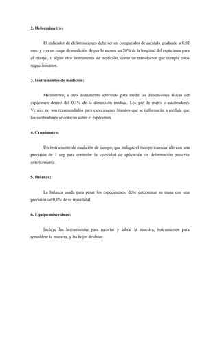 2. Deformímetro:


       El indicador de deformaciones debe ser un comparador de carátula graduado a 0,02
mm, y con un rango de medición de por lo menos un 20% de la longitud del espécimen para
el ensayo, o algún otro instrumento de medición, como un transductor que cumpla estos
requerimientos.


3. Instrumentos de medición:


       Micrómetro, u otro instrumento adecuado para medir las dimensiones físicas del
espécimen dentro del 0,1% de la dimensión medida. Los pie de metro o calibradores
Vernier no son recomendados para especimenes blandos que se deformarán a medida que
los calibradores se colocan sobre el espécimen.


4. Cronómetro:


       Un instrumento de medición de tiempo, que indique el tiempo transcurrido con una
precisión de 1 seg para controlar la velocidad de aplicación de deformación prescrita
anteriormente.


5. Balanza:


       La balanza usada para pesar los especimenes, debe determinar su masa con una
precisión de 0,1% de su masa total.


6. Equipo misceláneo:


       Incluye las herramientas para recortar y labrar la muestra, instrumentos para
remoldear la muestra, y las hojas de datos.
 