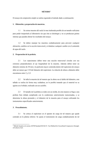 MÉTODO2


El ensayo de compresión simple se realiza siguiendo el método dado a continuación:


1. Obtención y preparación de muestras.


       1.1     Se extrae muestra del suelo lo mas inalterada posible de un tamaño suficiente
para poder trasportarla al laboratorio sin que ésta se desintegre y no se produzcan grietas
internas que puedan alterar los resultados del ensayo.


       1.2     Se deben manejar las muestras cuidadosamente para prevenir cualquier
alteración, cambios en la sección transversal y evitándose cualquier cambio en el contenido
de agua del suelo.

2. Preparación de la probeta.


       2.1     Los especimenes deben tener una sección transversal circular con sus
extremos perpendiculares al eje longitudinal de la muestra. Además deben tener un
diámetro mínimo de 30 mm y la partícula mayor contenida dentro del espécimen de ensayo
debe ser menor que 1/10 del diámetro del espécimen. La relación de altura a diámetro debe
encontrarse entre 2 y 2,5.


       2.2     Se talla la muestra de tal manera que la altura sea el doble del diámetro, este
tallado se realiza de forma muy cuidadosa, en lo posible tratando que el material no se
agriete en el tallado, realizado con un cuchillo.


       2.3     El tamaño de la probeta se mide con un molde, de esta manera se llega a una
probeta bien tallada cumpliendo con la condiciones anteriormente mencionadas, y se
determina la altura promedio y el diámetro de la muestra para el ensayo utilizando los
instrumentos especificados anteriormente.


3. Procedimiento.


       3.1     Se coloca el espécimen en el aparato de carga de tal manera que quede
centrado en la platina inferior. Se ajusta el instrumento de carga cuidadosamente de tal



2
 Método basado en la norma ASTM Standard D2166-91: Test Method for Unconfined Compressive Strenght
of Cohesive Soil.
 