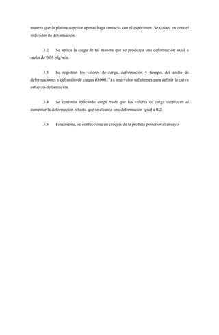 manera que la platina superior apenas haga contacto con el espécimen. Se coloca en cero el
indicador de deformación.


       3.2    Se aplica la carga de tal manera que se produzca una deformación axial a
razón de 0,05 plg/min.


       3.3    Se registran los valores de carga, deformación y tiempo, del anillo de
deformaciones y del anillo de cargas (0,0001”) a intervalos suficientes para definir la curva
esfuerzo-deformación.


       3.4    Se continúa aplicando carga hasta que los valores de carga decrezcan al
aumentar la deformación o hasta que se alcance una deformación igual a 0,2.


       3.5    Finalmente, se confecciona un croquis de la probeta posterior al ensayo.
 