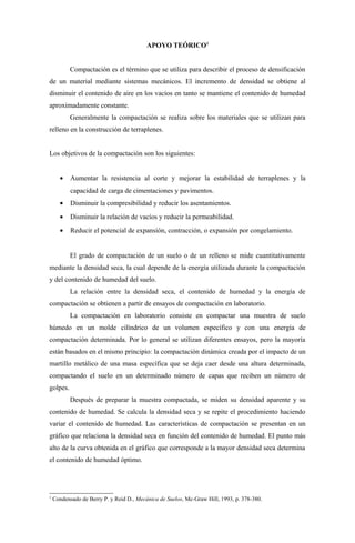 APOYO TEÓRICO1


           Compactación es el término que se utiliza para describir el proceso de densificación
de un material mediante sistemas mecánicos. El incremento de densidad se obtiene al
disminuir el contenido de aire en los vacíos en tanto se mantiene el contenido de humedad
aproximadamente constante.
           Generalmente la compactación se realiza sobre los materiales que se utilizan para
relleno en la construcción de terraplenes.


Los objetivos de la compactación son los siguientes:


      •    Aumentar la resistencia al corte y mejorar la estabilidad de terraplenes y la
           capacidad de carga de cimentaciones y pavimentos.
      •    Disminuir la compresibilidad y reducir los asentamientos.
      •    Disminuir la relación de vacíos y reducir la permeabilidad.
      •    Reducir el potencial de expansión, contracción, o expansión por congelamiento.


           El grado de compactación de un suelo o de un relleno se mide cuantitativamente
mediante la densidad seca, la cual depende de la energía utilizada durante la compactación
y del contenido de humedad del suelo.
           La relación entre la densidad seca, el contenido de humedad y la energía de
compactación se obtienen a partir de ensayos de compactación en laboratorio.
           La compactación en laboratorio consiste en compactar una muestra de suelo
húmedo en un molde cilíndrico de un volumen específico y con una energía de
compactación determinada. Por lo general se utilizan diferentes ensayos, pero la mayoría
están basados en el mismo principio: la compactación dinámica creada por el impacto de un
martillo metálico de una masa específica que se deja caer desde una altura determinada,
compactando el suelo en un determinado número de capas que reciben un número de
golpes.
           Después de preparar la muestra compactada, se miden su densidad aparente y su
contenido de humedad. Se calcula la densidad seca y se repite el procedimiento haciendo
variar el contenido de humedad. Las características de compactación se presentan en un
gráfico que relaciona la densidad seca en función del contenido de humedad. El punto más
alto de la curva obtenida en el gráfico que corresponde a la mayor densidad seca determina
el contenido de humedad óptimo.




1
    Condensado de Berry P. y Reid D., Mecánica de Suelos, Mc-Graw Hill, 1993, p. 378-380.
 