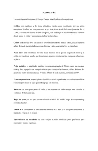 MATERIALES


Los materiales utilizados en el Ensayo Proctor Modificado son los siguientes:


Moldes: son metálicos y de forma cilíndrica, pueden estar constituidos por una pieza
completa o hendida por una generatriz, o por dos piezas semicilíndricas ajustables. En el
LEMCO se utilizan moldes de una sola pieza, con un rebaje en su circunferencia superior
donde ajusta el collar y alas para sujetarlo a la placa base.


Collar: cada molde lleva un collar de aproximadamente 60 mm de altura, el cual tiene un
rebaje de modo que ajusta firmemente al molde y alas para sujetarlo a la placa base.


Placa base: está constituida por una placa metálica en la que se asegura el molde y el
collar, por medio de las alas que éstos tienen, a pernos con tuerca tipo mariposa solidarios a
la placa.


Pisón metálico: es un cilindro metálico con una cara circular de 50 mm y con una masa de
4500 g. Está equipado con una guía tubular para controlar la altura de caída a 460 mm. La
guía tiene cuatro peforaciones de 10 mm a 20 mm de cada extremo, separadas en 90º.


Probetas graduadas: son recipientes de vidrio o plástico graduados en centímetros cúbicos
y se usan para medir el agua que se le agrega a la muestra.


Balanzas: se usan para pesar el suelo y las muestras de cada ensayo para calcular el
contenido de humedad real.


Regla de acero: se usa para enrasar el suelo al nivel del molde, luego de compactado y
extraído el collar.


Tamiz Nº4: corresponde a una abertura nominal de 5 mm y se usa para seleccionar el
material a ocupar en el ensayo.


Herramientas de mezclado: se usan vasijas o pailas metálicas poco profundas para
mezclado y palas o espátulas.
 