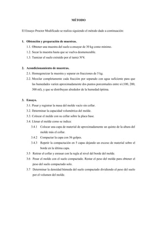MÉTODO


El Ensayo Proctor Modificado se realiza siguiendo el método dado a continuación:


1. Obtención y preparación de muestras.
   1.1. Obtener una muestra del suelo a ensayar de 30 kg como mínimo.
   1.2. Secar la muestra hasta que se vuelva desmenuzable.
   1.3. Tamizar el suelo extraído por el tamiz Nº4.


2. Acondicionamiento de muestras.
   2.1. Homogeneizar la muestra y separar en fracciones de 5 kg.
   2.2. Mezclar completamente cada fracción por separado con agua suficiente para que
       las humedades varíen aproximadamente dos puntos porcentuales entre sí (100, 200,
       300 ml), y que se distribuyan alrededor de la humedad óptima.


3. Ensayo.
   3.1. Pesar y registrar la masa del molde vacío sin collar.
   3.2. Determinar la capacidad volumétrica del molde.
   3.3. Colocar el molde con su collar sobre la placa base.
   3.4. Llenar el molde como se indica:
       3.4.1   Colocar una capa de material de aproximadamente un quinto de la altura del
               molde más el collar.
       3.4.2   Compactar la capa con 56 golpes.
       3.4.3   Repetir la compactación en 5 capas dejando un exceso de material sobre el
               borde en la última capa.
   3.5 Retirar el collar y enrasar con la regla al nivel del borde del molde.
   3.6 Pesar el molde con el suelo compactado. Restar el peso del molde para obtener el
        peso del suelo compactado solo.
   3.7 Determinar la densidad húmeda del suelo compactado dividiendo el peso del suelo
        por el volumen del molde.
 