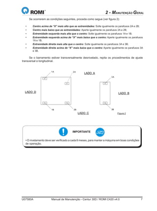 U07580A	 Manual de Manutenção - Centur 30D / ROMI C420 v4.0	 7
Se ocorrerem as condições seguintes, proceda como segue (ver figura 2):
• 	 Centro acima de “X” mais alto que as extremidades: Solte igualmente os parafusos 2A e 2B;
• 	 Centro mais baixo que as extremidades: Aperte igualmente os parafusos 2A e 2B;
• 	 Extremidade esquerda mais alta que o centro: Solte igualmente os parafusos 1A e 1B;
• 	 Extremidade esquerda acima de “X” mais baixa que o centro: Aperte igualmente os parafusos
1A e 1B;
• 	 Extremidade direita mais alta que o centro: Solte igualmente os parafusos 3A e 3B;
• 	 Extremidade direita acima de “X” mais baixa que o centro: Aperte igualmente os parafusos 3A
e 3B.
Se o barramento estiver transversalmente desnivelado, repita os procedimentos de ajuste
transversal e longitudinal.
S64917A 45Centur 30D
1A 2A
1B 2B
3A
3B
LADO BLADO D
LADO A
LADO C FIG. 2
• Centro más bajo que las extremidades: Apriete igualmente los tornillos 2A y 2B (fig.2).
• Extremidad izquierda más alta que el centro: Suelte igualmente los tornillos 1A y 1B
(fig.2).
• Extremidad izquierda arriba de X más baja que el centro: Apriete igualmente los
tornillos 1A y 1B (fig.2).
• Extremidad derecha más alta que el centro: Suelte igualmente los tornillos 3A y 3B
(fig.2).
• Extremidad derecha arriba de X más baja que el centro: Apriete igualmente los
tornillos 3A y 3B (fig.2).
Si la bancada está transversalmente desnivelada, repita los procedimientos.
IMPORTANTE
• La nivelación debe verificarse a cada 2000 horas, para mantener la máquina en
buenas condiciones de operación.
Considerar X como el valor de la tolerancia especificada en la tabla 1
2 - MANUTENÇÃO GERAL
• O nivelamento deve ser verificado a cada 6 meses, para manter a máquina em boas condições
de operação.
IMPORTANTE
Figura 2
 