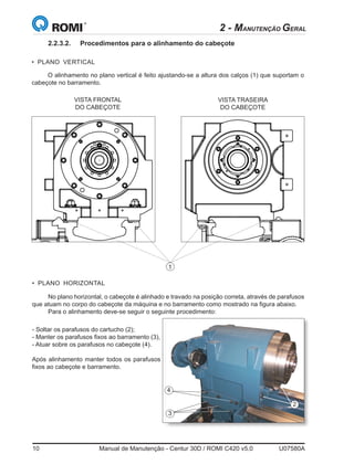 10	 Manual de Manutenção - Centur 30D / ROMI C420 v5.0	 U07580A
2 - MANUTENÇÃO GERAL
• PLANO HORIZONTAL
4
3
VISTA FRONTAL
DO CABEÇOTE
VISTA TRASEIRA
DO CABEÇOTE
• PLANO VERTICAL
1
O alinhamento no plano vertical é feito ajustando-se a altura dos calços (1) que suportam o
cabeçote no barramento.
No plano horizontal, o cabeçote é alinhado e travado na posição correta, através de parafusos
que atuam no corpo do cabeçote da máquina e no barramento como mostrado na figura abaixo.
Para o alinhamento deve-se seguir o seguinte procedimento:
- Soltar os parafusos do cartucho (2);
- Manter os parafusos fixos ao barramento (3),
- Atuar sobre os parafusos no cabeçote (4).
Após alinhamento manter todos os parafusos
fixos ao cabeçote e barramento.
2
2.2.3.2.	 Procedimentos para o alinhamento do cabeçote
 