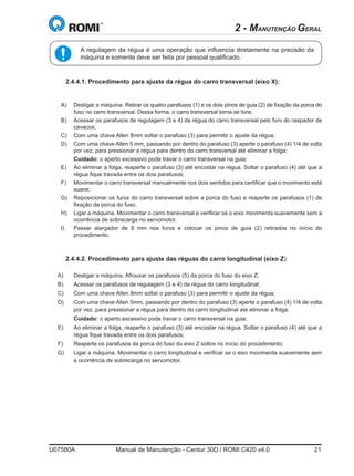 U07580A	 Manual de Manutenção - Centur 30D / ROMI C420 v4.0	 21
A regulagem da régua é uma operação que influencia diretamente na precisão da
máquina e somente deve ser feita por pessoal qualificado.
2 - MANUTENÇÃO GERAL
2.4.4.1. Procedimento para ajuste da régua do carro transversal (eixo X):
A)	 Desligar a máquina. Retirar os quatro parafusos (1) e os dois pinos de guia (2) de fixação da porca do
fuso no carro transversal. Dessa forma, o carro transversal torna-se livre;
B)	 Acessar os parafusos de regulagem (3 e 4) da régua do carro transversal pelo furo do raspador de
cavacos;
C)	 Com uma chave Allen 8mm soltar o parafuso (3) para permitir o ajuste da régua;
D)	 Com uma chave Allen 5 mm, passando por dentro do parafuso (3) aperte o parafuso (4) 1/4 de volta
por vez, para pressionar a régua para dentro do carro transversal até eliminar a folga;
	 Cuidado: o aperto excessivo pode travar o carro transversal na guia;
E)	 Ao eliminar a folga, reaperte o parafuso (3) até encostar na régua. Soltar o parafuso (4) até que a
régua fique travada entre os dois parafusos;
F)	 Movimentar o carro transversal manualmente nos dois sentidos para certificar que o movimento está
suave;
G)	 Reposicionar os furos do carro transversal sobre a porca do fuso e reaperte os parafusos (1) de
fixação da porca do fuso.
H)	 Ligar a máquina. Movimentar o carro transversal e verificar se o eixo movimenta suavemente sem a
ocorrência de sobrecarga no servomotor.
I)	 Passar alargador de 8 mm nos furos e colocar os pinos de guia (2) retirados no início do
procedimento.
2.4.4.2. Procedimento para ajuste das réguas do carro longitudinal (eixo Z):
A)	 Desligar a máquina. Afrouxar os parafusos (5) da porca do fuso do eixo Z;
B)	 Acessar os parafusos de regulagem (3 e 4) da régua do carro longitudinal;
C)	 Com uma chave Allen 8mm soltar o parafuso (3) para permitir o ajuste da régua;
D)	 Com uma chave Allen 5mm, passando por dentro do parafuso (3) aperte o parafuso (4) 1/4 de volta
por vez, para pressionar a régua para dentro do carro longitudinal até eliminar a folga;
	 Cuidado: o aperto excessivo pode travar o carro transversal na guia;
E)	 Ao eliminar a folga, reaperte o parafuso (3) até encostar na régua. Soltar o parafuso (4) até que a
régua fique travada entre os dois parafusos;
F)	 Reaperte os parafusos da porca do fuso do eixo Z soltos no início do procedimento;
G)	 Ligar a máquina. Movimentar o carro longitudinal e verificar se o eixo movimenta suavemente sem
a ocorrência de sobrecarga no servomotor.
 