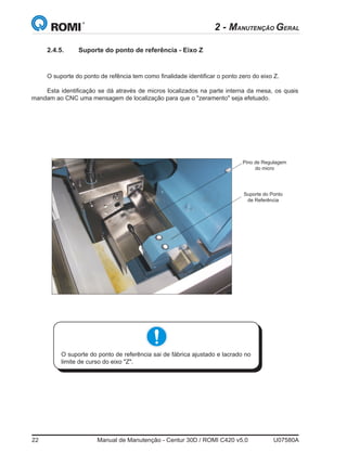 22	 Manual de Manutenção - Centur 30D / ROMI C420 v5.0	 U07580A
2.4.5.	 Suporte do ponto de referência - Eixo Z
O suporte do ponto de refência tem como finalidade identificar o ponto zero do eixo Z.
Esta identificação se dá através de micros localizados na parte interna da mesa, os quais
mandam ao CNC uma mensagem de localização para que o zeramento seja efetuado.
Suporte do Ponto
de Referência
O suporte do ponto de referência sai de fábrica ajustado e lacrado no
limite de curso do eixo Z.
Pino de Regulagem
do micro
2 - MANUTENÇÃO GERAL
 