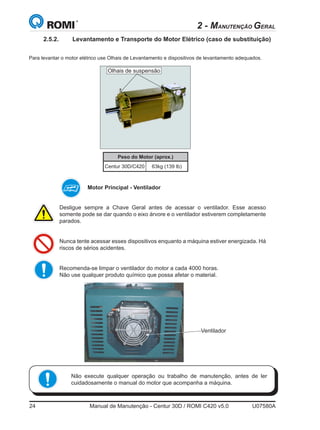 24	 Manual de Manutenção - Centur 30D / ROMI C420 v5.0	 U07580A
Desligue sempre a Chave Geral antes de acessar o ventilador. Esse acesso
somente pode se dar quando o eixo árvore e o ventilador estiverem completamente
parados.
Nunca tente acessar esses dispositivos enquanto a máquina estiver energizada. Há
riscos de sérios acidentes.
Recomenda-se limpar o ventilador do motor a cada 4000 horas.
Não use qualquer produto químico que possa afetar o material.
Motor Principal - Ventilador
Ventilador
Não execute qualquer operação ou trabalho de manutenção, antes de ler
cuidadosamente o manual do motor que acompanha a máquina.
2 - MANUTENÇÃO GERAL
     

       
                
                
   
   
















    
   
   
   
















    
   
   
   
















    
   
                
  
  


          
      
      
      
        
    
           
    
     
      
          
         
    
  
      
Peso do Motor (aprox.)
Centur 30D/C420 63kg (139 lb)
Olhais de suspensão
2.5.2.	 Levantamento e Transporte do Motor Elétrico (caso de substituição)
Para levantar o motor elétrico use Olhais de Levantamento e dispositivos de levantamento adequados.
 