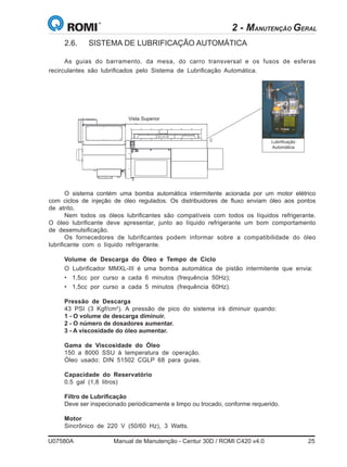 U07580A	 Manual de Manutenção - Centur 30D / ROMI C420 v4.0	 25
Lubrificação
Automática
As guias do barramento, da mesa, do carro transversal e os fusos de esferas
recirculantes são lubrificados pelo Sistema de Lubrificação Automática.
O sistema contém uma bomba automática intermitente acionada por um motor elétrico
com ciclos de injeção de óleo regulados. Os distribuidores de fluxo enviam óleo aos pontos
de atrito.
Nem todos os óleos lubrificantes são compatíveis com todos os líquidos refrigerante.
O óleo lubrificante deve apresentar, junto ao líquido refrigerante um bom comportamento
de desemulsificação.
Os fornecedores de lubrificantes podem informar sobre a compatibilidade do óleo
lubrificante com o líquido refrigerante.
Volume de Descarga do Óleo e Tempo de Ciclo
O Lubrificador MMXL-III é uma bomba automática de pistão intermitente que envia:
•	 1,5cc por curso a cada 6 minutos (frequência 50Hz);
•	 1,5cc por curso a cada 5 minutos (frequência 60Hz).
Pressão de Descarga
43 PSI (3 Kgf/cm2
). A pressão de pico do sistema irá diminuir quando:
1 - O volume de descarga diminuir.
2 - O número de dosadores aumentar.
3 - A viscosidade do óleo aumentar.
Gama de Viscosidade do Óleo
150 a 8000 SSU à temperatura de operação.
Óleo usado: DIN 51502 CGLP 68 para guias.
Capacidade do Reservatório
0.5 gal (1,8 litros)
Filtro de Lubrificação
Deve ser inspecionado periodicamente e limpo ou trocado, conforme requerido.
Motor
Sincrônico de 220 V (50/60 Hz), 3 Watts.
2.6.	 SISTEMA DE LUBRIFICAÇÃO AUTOMÁTICA
Vista Superior
2 - MANUTENÇÃO GERAL
 