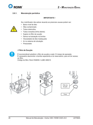 26	 Manual de Manutenção - Centur 30D / ROMI C420 v5.0	 U07580A
2 - MANUTENÇÃO GERAL
IMPORTANTE !
Se o lubrificador não estiver atuando as possíveis causas podem ser:
•	 Baixo nível de óleo
•	 Óleo contaminado
•	 Tubos obstruídos
•	 Tubos rompidos (linha aberta)
•	 Sujeira no filtro de sucção
•	 Danos na tubulação na bomba
•	 Viscosidade de óleo inadequada
•	 Ar no sistema de tubulação
•	 Pressostato
• Filtro de Sucção  
	
	 É recomendável substituir o filtro de sucção a cada 12 meses de operação.
	 É necessário desmontar a bomba separando-a do reservatório, para se ter acesso
ao filtro.   
	 Código do filtro: Romi R38059 / LUBE 489010
Filtro de  
Sucção
Trava
2.6.1.	 Manutenção periódica
 