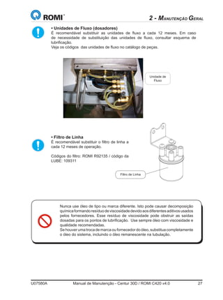U07580A	 Manual de Manutenção - Centur 30D / ROMI C420 v4.0	 27
• Unidades de Fluxo (dosadores)
	 É recomendável substituir as unidades de fluxo a cada 12 meses. Em caso
de necessidade de substituição das unidades de fluxo, consultar esquema de
lubrificação.  
	 Veja os códigos  das unidades de fluxo no catálogo de peças.  
	
• Filtro de Linha  
	 É recomendável substituir o filtro de linha a
cada 12 meses de operação.
	 Códigos do filtro: ROMI R92135 / código da
LUBE: 109311
Unidade de
Fluxo
Filtro de Linha
2 - MANUTENÇÃO GERAL
Nunca use óleo de tipo ou marca diferente. Isto pode causar decomposição
químicaformandoresíduodeviscosidadedevidoaosdiferentesaditivosusados
pelos fornecedores. Esse resíduo de viscosidade pode obstruir as saídas
dosadas para os pontos de lubrificação.  Use sempre óleo com viscosidade e
qualidade recomendadas.
Se houver uma troca de marca ou fornecedor do óleo, substitua completamente
o óleo do sistema, incluindo o óleo remanescente na tubulação.
 