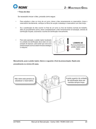 U07580A	 Manual de Manutenção - Centur 30D / ROMI C420 v4.0	 29
• Troca de óleo
	
Se necessário trocar o óleo, proceda como segue:
•	 Para substituir o óleo no ínicio de um turno, drene o óleo remanescente no reservatório, limpe o
reservatório devidamente, verifique os filtros de sucção e abasteça o reservatório com óleo limpo.
•	 Se a substituição do óleo ocorrer no final de um turno ou fora de horários normais de trabalho,
além do procedimento acima, drene completamente o óleo remanescente na tubulação, através de
lubrificação forçada, acionando a bomba de lubrificação manualmente.
LEMBRE-SE
Nunca pressione o
pistão injetor para
baixo
•	 Para esta operação, o pistão injetor localizado
na unidade de lubrificação deve estar em sua
posição de repouso, para evitar que uma nova
pressurizaçãoocorraacada6minutosedesligue
a máquina.
2 - MANUTENÇÃO GERAL
Manualmente, puxe o pistão injetor, libere-o e aguarde o final da pressurização. Repita este
procedimento no mínimo 20 vezes.
Não retire esta peneira ao
abastecer o reservatório.
A parte superior da unidade
de lubrificação deve ser
mantida sempre limpa.
 