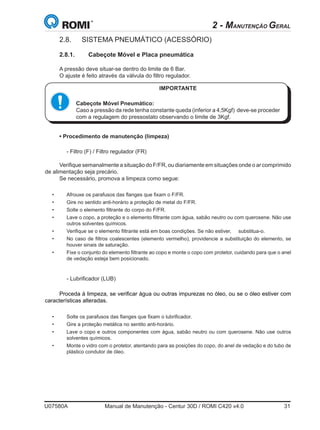 U07580A	 Manual de Manutenção - Centur 30D / ROMI C420 v4.0	 31
2 - MANUTENÇÃO GERAL
2.8.	 SISTEMA PNEUMÁTICO (ACESSÓRIO)
2.8.1.	 Cabeçote Móvel e Placa pneumática
A pressão deve situar-se dentro do limite de 6 Bar.
O ajuste é feito através da válvula do filtro regulador.
• Procedimento de manutenção (limpeza)
	 - Filtro (F) / Filtro regulador (FR)
Verifique semanalmente a situação do F/FR, ou diariamente em situações onde o ar comprimido
de alimentação seja precário.
Se necessário, promova a limpeza como segue:
•	 Afrouxe os parafusos das flanges que fixam o F/FR.
•	 Gire no sentido anti-horário a proteção de metal do F/FR.
•	 Solte o elemento filtrante do corpo do F/FR.
•	 Lave o copo, a proteção e o elemento filtrante com água, sabão neutro ou com querosene. Não use
outros solventes químicos.
•	 Verifique se o elemento filtrante está em boas condições. Se não estiver,     substitua-o.
•	 No caso de filtros coalescentes (elemento vermelho), providencie a substituição do elemento, se
houver sinais de saturação.
•	 Fixe o conjunto do elemento filtrante ao copo e monte o copo com protetor, cuidando para que o anel
de vedação esteja bem posicionado.
	 - Lubrificador (LUB)
Proceda à limpeza, se verificar água ou outras impurezas no óleo, ou se o óleo estiver com
características alteradas.
•	 Solte os parafusos das flanges que fixam o lubrificador.
•	 Gire a proteção metálica no sentito anti-horário.
•	 Lave o copo e outros componentes com água, sabão neutro ou com querosene. Não use outros
solventes químicos.
•	 Monte o vidro com o protetor, atentando para as posições do copo, do anel de vedação e do tubo de
plástico condutor de óleo.                    
IMPORTANTE
Cabeçote Móvel Pneumático:
Caso a pressão da rede tenha constante queda (inferior a 4,5Kgf)  deve-se proceder
com a regulagem do pressostato observando o limite de 3Kgf.
 