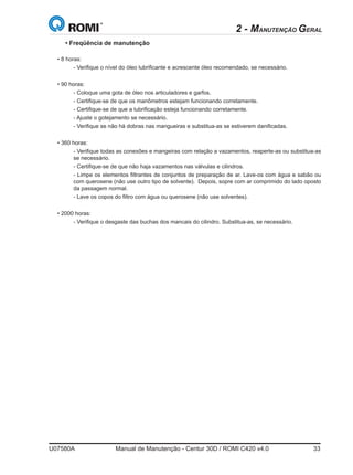 U07580A	 Manual de Manutenção - Centur 30D / ROMI C420 v4.0	 33
• Freqüência de manutenção
• 8 horas:	
	 - Verifique o nível do óleo lubrificante e acrescente óleo recomendado, se necessário.
• 90 horas:	
	 - Coloque uma gota de óleo nos articuladores e garfos.
	 - Certifique-se de que os manômetros estejam funcionando corretamente.
	 - Certifique-se de que a lubrificação esteja funcionando corretamente.
	 - Ajuste o gotejamento se necessário.
	 - Verifique se não há dobras nas mangueiras e substitua-as se estiverem danificadas.
• 360 horas:	
	 - Verifique todas as conexões e mangeiras com relação a vazamentos, reaperte-as ou substitua-as
se necessário.
	 - Certifique-se de que não haja vazamentos nas válvulas e cilindros.
	 - Limpe os elementos filtrantes de conjuntos de preparação de ar. Lave-os com água e sabão ou
com querosene (não use outro tipo de solvente). Depois, sopre com ar comprimido do lado oposto
da passagem normal.
	 - Lave os copos do filtro com água ou querosene (não use solventes).
• 2000 horas:
	 - Verifique o desgaste das buchas dos mancais do cilindro. Substitua-as, se necessário.
2 - MANUTENÇÃO GERAL
 
