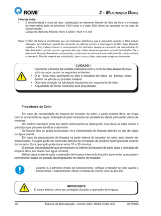 36	 Manual de Manutenção - Centur 30D / ROMI C420 v5.0	 U07580A
2 - MANUTENÇÃO GERAL
Trocadores de Calor
Em caso de necessidade de limpeza do trocador de calor, a parte externa deve ser limpa
com ar comprimido ou água. A direção do jato necessita ser paralela às aletas para evitar danos às
mesmas.
Um melhor resultado pode ser obtido adicionando-se detergente, mas deve-se estar atento a
produtos que possam danificar o alumímio.
Se houver óleo ou graxa acumulada, há a necessidade de limpeza através de jato de vapor
ou água quente.
Em caso de necessidade de limpeza na parte interna do trocador de calor, este deverá ser
desmontado. A sujeira pode ser removida através da circulação de produto desengraxante através
do trocador. Esta operação pode durar entre 10 a 30 minutos.
O produto desengraxante que permanecer no interior do trocador de calor após a operação de
limpeza deve ser tirado com água corrente.
Utilizar água corrente após a operação de limpeza interna do trocador para evitar que possam
permanecer traços do produto desengraxante no interior do trocador.
IMPORTANTE
O motor elétrico deve ser protegido durante a operação de limpeza.
CUIDADO !
Operando a bomba da unidade hidráulica com o nível de óleo abaixo do nível
mínimo pode causar os seguintes acidentes :
• 	 	O ar  fluirá mais facilmente no óleo e resultará em falha  da  bomba, ruído,
defeito na válvula ou pressão instável.  
•	 	Ocorrerá vibração na tubulação resultando em vazamento de óleo.
• 	 	A qualidade do fluído hidráulico será prejudicada.
Filtro de linha:
• 	 É recomendada a troca de óleo, substituição do elemento filtrante do filtro de linha e a limpeza
do reservatório após as primeiras 1000 horas e a cada 2000 horas de operação ou no caso de
contaminação.
	 Código do elemento filtrante: Romi S12654 / HDA 114.139
Nota: O filtro de linha é monitorado por um indicador eletrônico que é acionado quando o filtro estiver
saturado, ocorrendo no painel de comando um alarme sonoro e mensagem de filtro sujo. Durante
partidas a frio poderá ocorrer o acionamento do indicador devido ao aumento da viscosidade do
óleo hidráulico, se isto ocorrer, aguarde até que o óleo atinja temperatura normal de trabalho. Se o
elemento filtrante não estiver contaminado, o indicador se rearmará automaticamente, caso contrário
o elemento filtrante deverá ser substituído, bem como o óleo, caso este esteja contaminado.
• 	 Durante os 3 primeiros meses de funcionamento, verifique o trocador de calor quanto a
entupimentos. Posteriormente, efetue a limpeza do mesmo uma vez por ano.
 