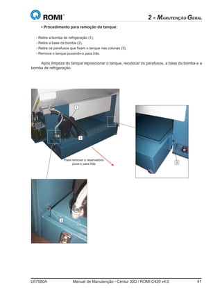 U07580A	 Manual de Manutenção - Centur 30D / ROMI C420 v4.0	 41
• Procedimento para remoção do tanque:
- Retire a bomba de refrigeração (1);
- Retire a base da bomba (2);
- Retire os parafusos que fixam o tanque nas colunas (3);
- Remova o tanque puxando-o para trás.
Após limpeza do tanque reposicionar o tanque, recolocar os parafusos, a base da bomba e a
bomba de refrigeração.
Para remover o reservatório
puxe-o para trás
1
2
3
3
2 - MANUTENÇÃO GERAL
 