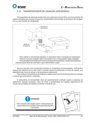 U07580A	 Manual de Manutenção - Centur 30D / ROMI C420 v4.0	 43
2 - MANUTENÇÃO GERAL
2.12.	 TRANSPORTADOR DE CAVACOS (ACESSÓRIO)
O transportador de esteira de arraste deve ser usado para cavacos finos; já o transportador de
esteira articulada para cavacos longos e/ou emaranhados provenientes de processos de usinagem
com ou sem líquidos de refrigeração.
ATENÇÃO!
Para maiores informações sobre o transportador de
cavacosdeve-seconsultaromanualqueacompanha
o acessório.
Proteção do
Motoredutor
Botão de
Emergência
Deve-se executar uma manutenção periódica no motoredutor do transportador, verificando a
limpeza das aberturas de ar, bem como o controle regular do lubrificante e a troca do mesmo, que
dependerá das horas de serviço e da temperatura operacional.
Para verificar o procedimento de limpeza e o tempo para troca do lubrificante deve-se consultar
o manual que acompanha o acessório.
O reservatório do transportador deve ser periodicamente verificado quanto a presença de
sedimentos. Quando necessário, deve ser limpo. A periodicidade da inspeção determina-se em
função das condições de trabalho existentes no local de uso.
Para realizar a manutenção periódica, é necessário retirar a proteção do motoredutor.
Observe que para qualquer ação é necessário que o transportador esteja desligado.
Parasituaçõesdeemergênciaduranteaoperaçãodotransportador,obotãodeemergência
indicado acima deve ser acionado, o que interromperá a ação.
 