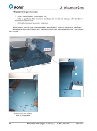 44	 Manual de Manutenção - Centur 30D / ROMI C420 v5.0	 U07580A
2 - MANUTENÇÃO GERAL
• Procedimento para remoção:
	 - 	 Puxe o transportador e o tanque para trás;
	 - 	 Solte os parafusos (1) e movimente as chapas (2) através dos oblongos a fim de liberar o
transportador de cavacos;
	 - 	 Retire o transportador puxando-o para cima;
Após limpeza, reposicione o transportador e as chapas (2) e depois reaperte os parafusos.
Emseguida,empurreotransportadorparabaixodamáquinaatéqueoslimitadores(3)encostem
nas colunas.
Soltar os parafusos dos dois
lados do transportador
3
3
2
Figura ilustrativa
 