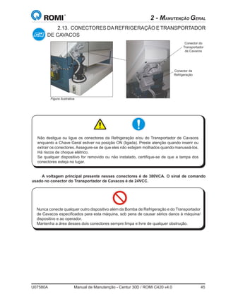 U07580A	 Manual de Manutenção - Centur 30D / ROMI C420 v4.0	 45
2.13.	CONECTORES DAREFRIGERAÇÃO E TRANSPORTADOR
DE CAVACOS
Conector da
Refrigeração
Conector do
Transportador
de Cavacos
Não desligue ou ligue os conectores da Refrigeração e/ou do Transportador de Cavacos
enquanto a Chave Geral estiver na posição ON (ligada). Preste atenção quando inserir ou
extrair os conectores. Assegure-se de que eles não estejam molhados quando manuseá-los.
Há riscos de choque elétrico.
Se qualquer dispositivo for removido ou não instalado, certifique-se de que a tampa dos
conectores esteja no lugar.
A voltagem principal presente nesses conectores é de 380VCA. O sinal de comando
usado no conector do Transportador de Cavacos é de 24VCC.
Nunca conecte qualquer outro dispositivo além da Bomba de Refrigeração e do Transportador
de Cavacos especificados para esta máquina, sob pena de causar sérios danos à máquina/
dispositivo e ao operador.
Mantenha a área desses dois conectores sempre limpa e livre de qualquer obstrução.
2 - MANUTENÇÃO GERAL
Figura ilustrativa
 