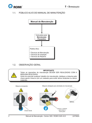 2	 Manual de Manutenção - Centur 30D / ROMI C420 v5.0	 U07580A
Manual de Manutenção
Instruções para:
Manutenção
Preventiva
  Público Alvo:
• Técnicos de Manutenção
• Técnicos de Inspeção
• Técnicos de Reparos
1.1.	 PÚBLICO ALVO DO MANUAL DE MANUTENÇÃO
1 - INTRODUÇÃO
1.2.	 OBSERVAÇÃO GERAL
IMPORTANTE
Todas as operações de manutenção DEVEM SER REALIZADAS COM A
MÁQUINA DESLIGADA.
Antes de executar qualquer trabalho de manutenção, desligue a máquina pela
chave geral e trave-a com um cadeado para evitar sérios acidentes ou danos
materiais.
Máquina energizada Máquina desligada para atividades de manutenção
Chave Geral
Colocar o cadeado
para travar a
chave geral
VISTA A
A
 