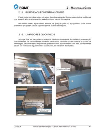 U07580A	 Manual de Manutenção - Centur 30D / ROMI C420 v4.0	 47
2.16.	 LIMPADORES DE CAVACOS
A longa vida útil das guias da máquina depende diretamente do cuidado e manutenção
dos limpadores. Se os limpadores estiverem danificados, partículas podem obstruir os pontos de
lubrificação, causando sério desgaste às guias retificadas do barramento. Por isso, os limpadores
devem ser verificados regularmente e substituídos, se estiverem danificados.
Limpadores da Mesa
(4x)
Limpador do Suporte
Transversal
Limpador da Manga
2.15.	 RUÍDO E AQUECIMENTO ANORMAIS
Preste muita atenção a ruídos estranhos durante a operação. Ruídos podem indicar problemas
que, se verificados imediatamente, poderão evitar a parada da máquina.
Do mesmo modo, aquecimento anormal de qualquer parte do equipamento pode indicar
problemas que podem causar a parada parcial ou total da máquina.
2 - MANUTENÇÃO GERAL
 